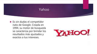 Yahoo
 Es sin dudas el competidor
nato de Google. Creada en
1994, su motor de búsqueda
se caracteriza por brindar los
resultados más ajustados y
exactos a tus intereses.
 