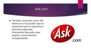 Ask.com
 También conocido como Ask
Jeeves es un buscador que se
caracteriza por la respuesta a
distintas preguntas.
Interesante buscador para
ampliar conocimientos
insospechados.
 