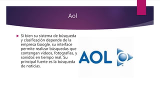 Aol
 Si bien su sistema de búsqueda
y clasificación depende de la
empresa Google, su interface
permite realizar búsquedas que
contengan videos, fotografías, y
sonidos en tiempo real. Su
principal fuerte es la búsqueda
de noticias.
 