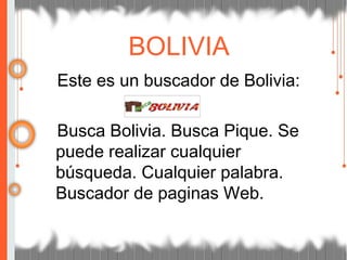 Este es un buscador de Bolivia:
Busca Bolivia. Busca Pique. Se
puede realizar cualquier
búsqueda. Cualquier palabra.
Buscador de paginas Web.
BOLIVIA
 