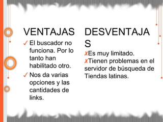 VENTAJAS
✓ El buscador no
funciona. Por lo
tanto han
habilitado otro.
✓ Nos da varias
opciones y las
cantidades de
links.
DESVENTAJA
S
✗Es muy limitado.
✗Tienen problemas en el
servidor de búsqueda de
Tiendas latinas.
 