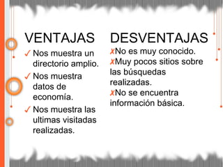 VENTAJAS
✓ Nos muestra un
directorio amplio.
✓ Nos muestra
datos de
economía.
✓ Nos muestra las
ultimas visitadas
realizadas.
DESVENTAJAS
✗No es muy conocido.
✗Muy pocos sitios sobre
las búsquedas
realizadas.
✗No se encuentra
información básica.
 