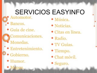 ◆ Automotor.
◆ Bancos.
◆ Guía de cine.
◆ Comunicaciones.
◆ Monedas.
◆ Entretenimiento.
◆ Gobierno.
◆ Humor.
◆ Mapas.
◆ Música.
◆ Noticias.
◆ Citas en línea.
◆ Radio.
◆ TV Guías.
◆ Tiempo.
◆ Chat móvil.
◆ Seguro.
SERVICIOS EASYINFO
 