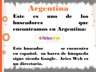Argentina
Este es uno de los
buscadores que
encontramos en Argentina:
Este buscador se encuentra
en español, su barra de búsqueda
sigue siendo Google. Aries Web es
un directorio.
 