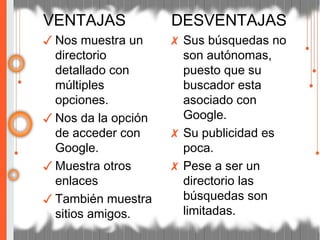 VENTAJAS
✓ Nos muestra un
directorio
detallado con
múltiples
opciones.
✓ Nos da la opción
de acceder con
Google.
✓ Muestra otros
enlaces
✓ También muestra
sitios amigos.
DESVENTAJAS
✗ Sus búsquedas no
son autónomas,
puesto que su
buscador esta
asociado con
Google.
✗ Su publicidad es
poca.
✗ Pese a ser un
directorio las
búsquedas son
limitadas.
 