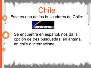 Este es uno de los buscadores de Chile:
Se encuentra en español, nos da la
opción de tres búsquedas, en antena,
en chile o internacional.
Chile
 