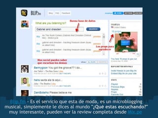 Blip.fm  - Es el servicio que esta de moda, es un microblogging musical, simplemente le dices al mundo  "¿Qué estas escuchando?"  muy interesante, pueden ver la review completa desde  Mix.pe   