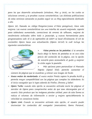 para las que desarrolla actualmente (Windows, Mac y Unix), en las cuales se
solucionan errores y se prueban nuevas características. Las distintas publicaciones
de estas versiones semanales se pueden seguir en un blog especialmente destinado
a ello.

Opera 10, llamada en código Peregrine (como el Falco peregrinus), tiene más
mejoras. Las nuevas características son una interfaz de usuario mejorada, soporte
para estándares aumentada, correcciones de errores de software, mejoras de
rendimiento enfocadas sobre todo a javascript, y nuevas herramientas para
programadores web. El 2 de septiembre de 2009 se lanzó oficialmente. El 25 de
noviembre Opera lanza una actualización (Opera 10.10) la cuál incluye las
siguientes características:

                                          Vistas previas en las pestañas: si se arrastra
                                     hacia abajo la barra de pestañas se ve una vista
                                     previa del contenido de la página, con la opción
                                     de moverla para acomodarla al gusto y mejorar
                                     la visión según la pantalla
                                          Más opciones para personalizar el Marcado
                                     Rápido   (Speed    Dial):     permite   aumentar   el
    número de páginas que se muestran y colocar una imagen de fondo.
   Nuevo motor de renderizado: el nuevo motor Presto supera la prueba Acid3 y
    permite mayor compatibilidad con las páginas que cumplen los estándares. Es
    el único navegador que lo logra además de Firefox, Chrome y Safari.
   Opera Turbo: cuando esta opción se encuentra activada envía las páginas al
    servidor de Opera para comprimirlas antes de que sean descargadas por el
    usuario. Esto produce que las imágenes pierdan calidad, pero de esta forma se
    reduce el volumen de información a enviar y mejora apreciablemente la
    velocidad en conexiones lentas.
   Opera Link: Cuando se encuentra activada esta opción, el usuario puede
    sincronizar   los   contenidos   del   navegador    (marcadores,     Barra   Personal,
 