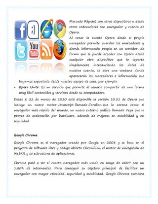 Marcado Rápido) con otros dispositivos o desde
                                   otros ordenadores con navegador y cuenta de
                                   Opera.
                                   Al crear la cuenta Opera desde el propio
                                   navegador permite guardar los marcadores y
                                   demás información propia en un servidor, de
                                   forma que se puede acceder con Opera desde
                                   cualquier   otro   dispositivo   que    lo   soporte
                                   simplemente    introduciendo      los    datos   de
                                   nuestra cuenta, se abre una ventana donde
                                   aparecerán los marcadores e información que
    hayamos exportado desde nuestro equipo de casa, por ejemplo.
   Opera Unite: Es un servicio que permite al usuario compartir de una forma
    muy fácil contenidos y servicios desde su computadora.

Desde el 22 de marzo de 2010 está disponible la versión 10.51 de Opera que
incluye un nuevo motor Javascript llamado Carakan que lo corona como el
navegador más rápido del mundo, un nuevo entorno gráfico llamado Vega que lo
provee de aceleración por hardware, además de mejoras en estabilidad y en
seguridad.



Google Chrome

Google Chrome es el navegador creado por Google en 2008 y se basa en el
proyecto de software libre y código abierto Chromium, el motor de navegación de
WebKit y su estructura de aplicaciones.


Chrome pasó a ser el cuarto navegador más usado en mayo de 2009 con un
1.80% de internautas. Para conseguir su objetivo principal de facilitar un
navegador con mayor velocidad, seguridad y estabilidad, Google Chrome combina
 