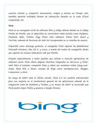 usuarios charlar y compartir documentos, mapas y enlaces en tiempo real,
también permite múltiples formas de interacción basados en la nube (Cloud
computing), etc.


Flock

Flock es un navegador social de software libre y código abierto basado en el código
Firefox de Mozilla, que se especializa en suministrar redes sociales como MySpace,
Facebook, Bebo, Twitter, Digg, Flickr, AOL Webmail, Yahoo! Mail, Gmail y
YouTube, además de funciones de Web 2.0 incorporadas en su interfaz de usuario.


Disponible como descarga gratuita, el navegador Flock soporta las plataformas
Microsoft Windows, Mac OS X, y Linux, a través del motor de navegación Gecko
que soporta los mismos estándares web que Mozilla.


Dirigido especialmente a todos aquellos que utilizan a menudo aplicaciones de
software social, Flock ofrece páginas favoritas integradas en del.icio.us y Flickr,
subir fotos al instante, compartir fotos y vídeos con arrastrar-soltar (drag-and-
drop), feeds RSS o Atom, manejo de blogs como Wordpress.com, Blogger,
Livejournal, y otros.


En mayo de 2009 salía su última versión, Flock 2.5 sin cambios estructurales
pero con mejoras en el rendimiento general de las aplicaciones además de la
integración total de Facebook y Twitter, y en marzo de 2009 se anunciaba que
Flock podría dejar Firefox y pasarse a Google Chrome.
 
