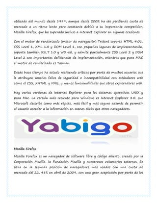 utilizado del mundo desde 1999, aunque desde 2002 ha ido perdiendo cuota de
mercado a un ritmo lento pero constante debido a su importante competidor,
Mozilla Firefox, que ha superado incluso a Internet Explorer en algunas ocasiones.


Con el motor de renderizado (motor de navegación) Trident soporta HTML 4.01,
CSS Level 1, XML 1.0 y DOM Level 1, con pequeñas lagunas de implementación,
soporta también XSLT 1.0 y WD-xsl, y admite parcialmente CSS Level 2 y DOM
Level 2 con importantes deficiencias de implementación, mientras que para MAC
el motor de renderizado es Tasman.


Desde hace tiempo ha estado recibiendo críticas por parte de muchos usuarios que
le atribuyen muchos fallos de seguridad o incompatibilidad con estándares web
como el CSS, XHTML y PNG, y menos funcionalidades que otros exploradores web.


Hay varias versiones de Internet Explorer para los sistemas operativos UNIX y
para Mac. La versión más reciente para Windows es Internet Explorer 8.0. que
Microsoft describe como más rápido, más fácil y más seguro además de permitir
al usuario acceder a la información en menos clicks que otros navegadores.




Mozilla Firefox

Mozilla Forefox es un navegador de software libre y código abierto, creado por la
Corporación Mozilla, la Fundación Mozilla y numerosos voluntarios externos. Se
sitúa en la segunda posición de navegadores más usados con una cuota de
mercado del 22, 48% en abril de 2009, con una gran aceptación por parte de los
 