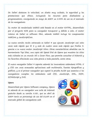 De Safari destacan la velocidad, un diseño muy cuidado, la seguridad y las
prestaciones   que    ofrece,   incluyendo   los   recursos   para      diseñadores   y
programadores, consiguiendo en mayo de 2009 un 8.43% de uso en el mercado
de los navegadores.


Su motor de renderizado WebKit está basado en el motor KHTML, desarrollado
por el proyecto KDE para su navegador Konqueror y debido a esto, el motor
interno de Safari es software libre, además Webkit incluye los componentes
WebCore y JavaScriptCore.


La nueva versión recién estrenada es Safari 4 que ejecuta JavaScript casi ocho
veces más rápido que IE 8 y más de cuatro veces más rápido que Firefox 3.
gracias a su nuevo motor JavaScript Nitro. Otras características añadidas son la
herramienta Top Sites, una copia del Speed Dial de Opera que muestra los sitios
más visitados en un mundo 3D o Cover Flow, que permite consultar el historial y
los favoritos ofreciendo una vista previa a toda pantalla, entre otras.


El nuevo navegador Safari 4 soporta además los innovadores estándares HTML 5
y CSS con unas avanzadas aplicaciones web multimedia, fuentes tipográficas y
gráficos, y es el primer navegador que superó la prueba Acid3 que examina si los
navegadores    cumplen    los   estándares   web   CSS,   JavaScript,     XML,   DOM,
ECMAScript y SVG.


Opera

Desarrollado por Opera Software company, Opera
es además de un navegador una suite de Internet
gratuita desde su versión 8.50., que en abril de
2009 tenía un porcentaje de uso del 0,68% en el
mercado global de navegadores web.
 