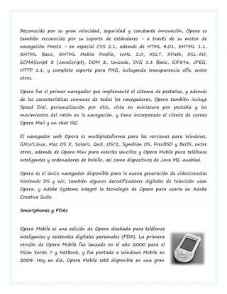 Reconocido por su gran velocidad, seguridad y constante innovación, Opera es
también reconocido por su soporte de estándares - a través de su motor de
navegación Presto - en especial CSS 2.1, además de HTML 4.01, XHTML 1.1,
XHTML    Basic,   XHTML     Mobile   Profile,   WML   2.0,   XSLT,   XPath,   XSL-FO,
ECMAScript 3 (JavaScript), DOM 2, Unicode, SVG 1.1 Basic, GIF89a, JPEG,
HTTP 1.1, y completo soporte para PNG, incluyendo transparencia alfa, entre
otros.


Opera fue el primer navegador que implementó el sistema de pestañas, y además
de las características comunes de todos los navegadores, Opera también incluye
Speed Dial, personalización por sitio, vista en miniatura por pestaña y los
movimientos del ratón en la navegación, y tiene incorporado el cliente de correo
Opera Mail y un chat IRC.


El navegador web Opera es multiplataforma para las versiones para Windows,
GNU/Linux, Mac OS X, Solaris, QnX, OS/2, Symbian OS, FreeBSD y BeOS, entre
otros, además de Opera Mini para móviles sencillos y Opera Mobile para teléfonos
inteligentes y ordenadores de bolsillo, así como dispositivos de Java ME-enabled.


Opera es el único navegador disponible para la nueva generación de videoconsolas
Nintendo DS y Wii, también algunos decodificadores digitales de televisión usan
Opera, y Adobe Systems integró la tecnología de Opera para usarla en Adobe
Creative Suite.


Smartphones y PDAs



Opera Mobile es una edición de Opera diseñada para teléfonos
inteligentes y asistentes digitales personales (PDA). La primera
versión de Opera Mobile fue lanzado en el año 2000 para el
Psion Series 7 y NetBook, y fue portada a Windows Mobile en
2004. Hoy en día, Opera Mobile está disponible en una gran
 