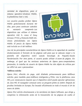 variedad de dispositivos, para el
sistema operativo Windows Mobile,
la plataforma S60 o UIQ.

Los usuarios pueden probar Opera
Mobile gratuitamente durante 30
días, pero para continuar usándolo
es       necesario       comprarlo. Los
dispositivos que utilizan el sistema
operativo UIQ 3, como el Sony
Ericsson P990 y Motorola RIZR Z8,
vienen     preinstalados    con    Opera
Mobile. El precio de Opera Mobile
está incluido en el del teléfono.

Uno de las principales características de Opera Mobile es la capacidad de cambiar
dinámicamente el formato de las páginas web para que se adecuen mejor a la
pantalla     del     dispositivo   móvil   usando   tecnología   de   Pequeña-Escala
Renderización. Por otra parte, el usuario puede utilizar el zoom de página. Sin
embargo, al igual que las versiones anteriores de Opera para computadores
personales, la interfaz de usuario de Opera Mobile ha sido objeto de críticas por
ser difícil de usar o personalizar.

Teléfonos móviles

Opera Mini, ofrecido sin pago, está diseñado primeramente para teléfonos
móviles, pero también para teléfonos inteligentes y PDAs. Usa la platforma Java
ME y en consecuencia requiere que el dispositivo móvil pueda ejecutar aplicaciones
de Java ME. El navegador comenzó como un proyecto piloto en 2005. Después de
pruebas limitadas en Europa, fue lanzado oficialmente en todo el mundo el 24 de
enero de 2006.

Opera Mini solicita directamente a los servidores de Opera Software, que dirige y
comprime la información antes de la transmisión de las páginas de vuelta al
 