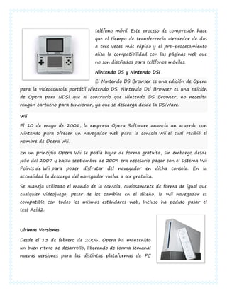 teléfono móvil. Este proceso de compresión hace
                                 que el tiempo de transferencia alrededor de dos
                                 a tres veces más rápido y el pre-procesamiento
                                 alisa la compatibilidad con las páginas web que
                                 no son diseñados para teléfonos móviles.

                                 Nintendo DS y Nintendo DSi

                                 El Nintendo DS Browser es una edición de Opera
para la videoconsola portátil Nintendo DS. Nintendo Dsi Browser es una edición
de Opera para NDSi que al contrario que Nintendo DS Browser, no necesita
ningún cartucho para funcionar, ya que se descarga desde la DSiWare.

Wii

El 10 de mayo de 2006, la empresa Opera Software anuncia un acuerdo con
Nintendo para ofrecer un navegador web para la consola Wii el cual recibió el
nombre de Opera Wii.

En un principio Opera Wii se podía bajar de forma gratuita, sin embargo desde
julio del 2007 y hasta septiembre de 2009 era necesario pagar con el sistema Wii
Points de Wii para poder disfrutar del navegador en dicha consola. En la
actualidad la descarga del navegador vuelve a ser gratuita.

Se maneja utilizado el mando de la consola, curiosamente de forma de igual que
cualquier videojuego; pesar de los cambios en el diseño, la Wii navegador es
compatible con todos los mismos estándares web, Incluso ha podido pasar el
test Acid2.



Ultimas Versiones

Desde el 13 de febrero de 2006, Opera ha mantenido
un buen ritmo de desarrollo, liberando de forma semanal
nuevas versiones para las distintas plataformas de PC
 
