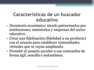 Características de un buscador educativo Desinterés económico; siendo patrocinados por instituciones, ministerios y empresas del sector educativo. Crear una fidelización (fidelidad a un producto) con el usuario para establecer comunidades virtuales que se vayan ampliando. Permitir al usuario acceder a sus contenidos de forma ágil, sencilla e instantánea. Uso de Internet en Educación 
