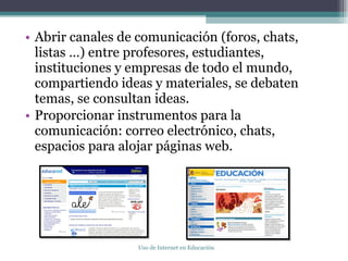 Abrir canales de comunicación (foros, chats, listas …) entre profesores, estudiantes, instituciones y empresas de todo el mundo, compartiendo ideas y materiales, se debaten temas, se consultan ideas. Proporcionar instrumentos para la comunicación: correo electrónico, chats, espacios para alojar páginas web. Uso de Internet en Educación 
