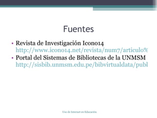 Fuentes Revista de Investigación Icono14 http://www.icono14.net/revista/num7/articulo%20FELIPE%20GERTRUDIX2.htm Portal del Sistemas de Bibliotecas de la UNMSM http://sisbib.unmsm.edu.pe/bibvirtualdata/publicaciones/administracion/N14_2005/a09.pdf Uso de Internet en Educación 