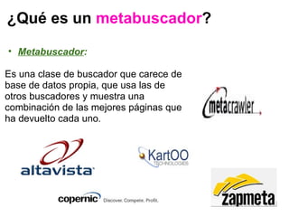 ¿Qué es un  metabuscador ? Metabuscador :   Es una clase de buscador que carece de base de datos propia, que usa las de otros buscadores y muestra una combinación de las mejores páginas que ha devuelto cada uno.    