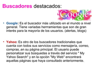 Buscadores  destacados: Google :  Es el buscador más utilizado en el mundo a nivel general. Tiene variadas herrramientas que son de gran interés para la mayoría de los usuarios. (alertas, blogs) Yahoo :  Es otro de los buscadores tradicionales que cuenta con todos sus servicios como mensajería, correo, compras..en su página principal. El usuario puede personalizar sus búsquedas a través del servicio " My Yahoo Search" y en la opción "My Web" encontrará aquellas páginas que haya consultado anteriormente. 