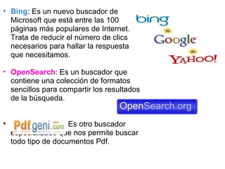   Bing : Es un nuevo buscador de Microsoft que está entre las 100 páginas más populares de Internet. Trata de reducir el número de clics necesarios para hallar la respuesta que necesitamos. OpenSearch : Es un buscador que contiene una colección de formatos sencillos para compartir los resultados de la búsqueda.                             Es otro buscador especializado que nos permite buscar todo tipo de documentos Pdf. 