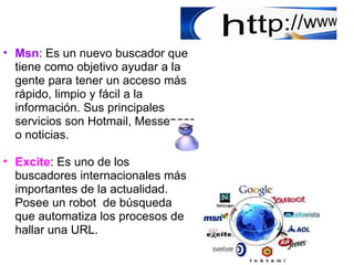   Msn : Es un nuevo buscador que tiene como objetivo ayudar a la gente para tener un acceso más rápido, limpio y fácil a la información. Sus principales servicios son Hotmail, Messenger o noticias. Excite : Es uno de los buscadores internacionales más importantes de la actualidad. Posee un robot  de búsqueda que automatiza los procesos de hallar una URL. 