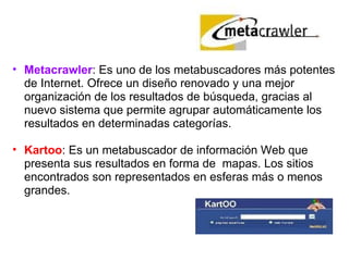   Metacrawler : Es uno de los metabuscadores más potentes de Internet. Ofrece un diseño renovado y una mejor organización de los resultados de búsqueda, gracias al nuevo sistema que permite agrupar automáticamente los resultados en determinadas categorías. Kartoo : Es un metabuscador de información Web que presenta sus resultados en forma de  mapas. Los sitios encontrados son representados en esferas más o menos grandes. 