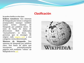 Clasificación
Se pueden clasificar en dos tipos:
Índices temáticos: Son sistemas
de búsqueda por temas o categorías
jerarquizados (aunque también
suelen     incluir   sistemas     de
búsqueda por palabras clave). Se
trata de bases de datos de
direcciones      Web      elaboradas
"manualmente", es decir, hay
personas que se encargan de
asignar cada página web a una
categoría o tema determinado.
Motores de búsqueda: Son
sistemas de búsqueda por palabras
clave. Son bases de datos que
incorporan         automáticamente
páginas web mediante "robots" de
búsqueda en la red.
 