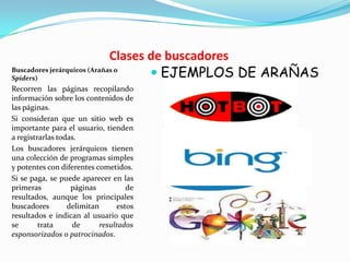 Clases de buscadores
Buscadores jerárquicos (Arañas o
Spiders)                             EJEMPLOS DE ARAÑAS
Recorren las páginas recopilando
información sobre los contenidos de
las páginas.
Si consideran que un sitio web es
importante para el usuario, tienden
a registrarlas todas.
Los buscadores jerárquicos tienen
una colección de programas simples
y potentes con diferentes cometidos.
Si se paga, se puede aparecer en las
primeras           páginas          de
resultados, aunque los principales
buscadores        delimitan      estos
resultados e indican al usuario que
se       trata     de      resultados
esponsorizados o patrocinados.
 
