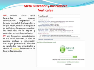 Meta Buscador y Buscadores
                               Verticales
MB:     Permite     lanzar    varias
búsquedas         en        motores
seleccionados     respetando      el
formato original de los buscadores.
Lo que hacen, es realizar búsquedas
en auténticos buscadores, analizan
los resultados de la página, y
presentan sus propios resultados.
BV: son buscadores especializados
en un sector concreto, lo que les
permite analizar la información
con mayor profundidad, disponer
de resultados más actualizados y
ofrecer al usuario herramientas de
búsqueda avanzadas.
 