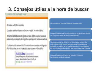 3. Consejos útiles a la hora de buscar

                   No toman en cuenta tildes ni mayúsculas




                   Las palabras clave introducidas no se analizan como
                   un conjunto sino de forma individual.


                   Normalmente se detecta el idioma de origen de
                   quien busca, de forma que aunque busques una
                   palabra en ingles, si tu navegador esta configurado
                   en español aparecerán los resultados en ese idioma.


                   Las palabras mostradas se pueden traducir
                   facilmente en buscadores
 