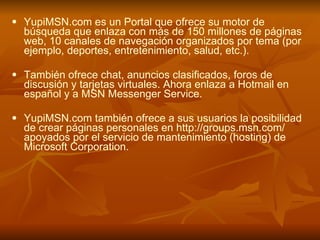 YupiMSN.com es un Portal que ofrece su motor de búsqueda que enlaza con más de 150 millones de páginas web, 10 canales de navegación organizados por tema (por ejemplo, deportes, entretenimiento, salud, etc.).  También ofrece chat, anuncios clasificados, foros de discusión y tarjetas virtuales. Ahora enlaza a Hotmail en español y a MSN Messenger Service.  YupiMSN.com también ofrece a sus usuarios la posibilidad de crear páginas personales en  http:// groups.msn.com /  apoyados por el servicio de mantenimiento (hosting) de Microsoft Corporation.  http://www.freewebs.com/katherinesm/Internet.ppt#289,34,Buscadores en Internet 