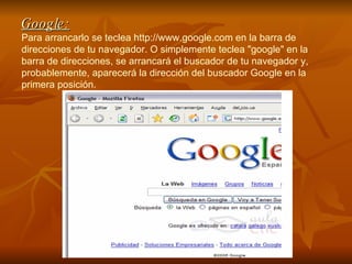 Google: Para arrancarlo se teclea http://www.google.com en la barra de direcciones de tu navegador. O simplemente teclea "google" en la barra de direcciones, se arrancará el buscador de tu navegador y, probablemente, aparecerá la dirección del buscador Google en la primera posición. 