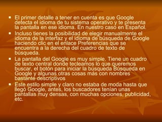 El primer detalle a tener en cuenta es que Google detecta el idioma de tu sistema operativo y te presenta la pantalla en ese idioma. En nuestro caso en Español. Incluso tienes la posibilidad de elegir manualmente el idioma de la interfaz y el idioma de búsqueda de Google haciendo clic en el enlace Preferencias que se encuentra a la derecha del cuadro de texto de búsqueda. La pantalla del Google es muy simple. Tiene un cuadro de texto central donde tecleamos lo que queremos buscar, el botón para iniciar la búsqueda Búsqueda en Google y algunas otras cosas más con nombres bastante descriptivos Este estilo simple y claro no estaba de moda hasta que llegó Google, antes, los buscadores tenían unas pantallas muy densas, con muchas opciones, publicidad, etc. 