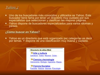 Yahoo  : Uno de los buscadores más conocidos y utilizados es Yahoo. Este buscador tiene fama por tener un directorio muy cuidado por sus especialistas que seleccionan y clasifican las mejores páginas.          Yahoo dispone de buscadores especializados para varios idiomas y países.  ¿Cómo buscar en Yahoo? Yahoo es un directorio que está organizado por categorías es decir por temas. Y dispone de una clasificación muy buena y cuidada. 