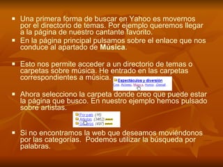 Una primera forma de buscar en Yahoo es movernos por el directorio de temas. Por ejemplo queremos llegar a la página de nuestro cantante favorito.  En la página principal pulsamos sobre el enlace que nos conduce al apartado de  Música .  Esto nos permite acceder a un directorio de temas o carpetas sobre música. He entrado en las carpetas correspondientes a música. Ahora selecciono la carpeta donde creo que puede estar la página que busco. En nuestro ejemplo hemos pulsado sobre artistas. Si no encontramos la web que deseamos moviéndonos por las categorías.  Podemos utilizar la búsqueda por palabras. 