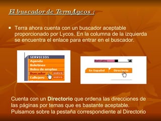 El buscador de Terra/Lycos : Terra ahora cuenta con un buscador aceptable proporcionado por Lycos. En la columna de la izquierda se encuentra el enlace para entrar en el buscador. Cuenta con un  Directorio  que ordena las direcciones de las páginas por temas que es bastante aceptable. Pulsamos sobre la pestaña correspondiente al Directorio   