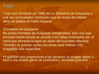 Yuppi: Yupi.com  (fundado en 1996) es un  Directorio de búsqueda  y a la vez un buscador robotizado que se ocupa de indexar sitios de paises de habla hispana.  Formatos de búsqueda:  No posee formatos de búsqueda complicados, sólo una caja principal desde donde se accede a los sitios localizados por el  robot  que alimenta la base de datos del buscador Altavista. También se pueden visitar sus áreas para realizar una búsqueda más específica. YupiMSN.com proporciona a los usuarios un acceso rápido y fácil a una amplia gama de productos y servicios gratuitos.  