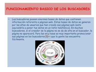 FUNCIONAMIENTO BASICO DE LOS BUSCADORES


•   Los buscadores poseen enormes bases de datos que contienen
    información referente a páginas web. Estas bases de datos se generan
    por las altas de usuarios que han creado sus páginas web (esto
    equivaldría a poner tus datos en un listín telefónico). En muchos
    buscadores, si el creador de la página no se da de alta en el buscador, la
    página no aparecerá. Para las empresas es muy importante promocionar
    sus páginas en los buscadores para que la gente las encuentra
    fácilmente.
 