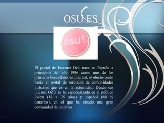 OSU.ES



El portal de Internet Ozú nace en España a
principios del año 1996 como uno de los
primeros buscadores en Internet, evolucionando
hacia el portal de servicios de comunidades
virtuales que es en la actualidad. Desde sus
inicios, OZÚ se ha especializado en el público
joven (18 a 35 años) y español (88 %
usuarios), en el que ha creado una gran
comunidad de usuarios
 
