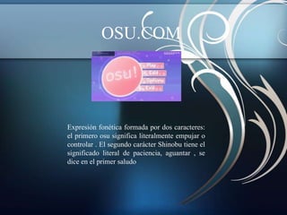 OSU.COM




Expresión fonética formada por dos caracteres:
el primero osu significa literalmente empujar o
controlar . El segundo carácter Shinobu tiene el
significado literal de paciencia, aguantar , se
dice en el primer saludo
 
