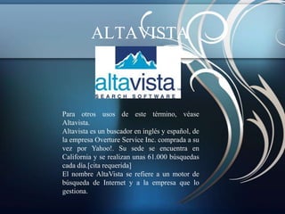 ALTAVISTA



Para otros usos de este término, véase
Altavista.
Altavista es un buscador en inglés y español, de
la empresa Overture Service Inc. comprada a su
vez por Yahoo!. Su sede se encuentra en
California y se realizan unas 61.000 búsquedas
cada día.[cita requerida]
El nombre AltaVista se refiere a un motor de
búsqueda de Internet y a la empresa que lo
gestiona.
 