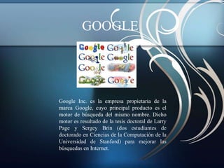 GOOGLE




Google Inc. es la empresa propietaria de la
marca Google, cuyo principal producto es el
motor de búsqueda del mismo nombre. Dicho
motor es resultado de la tesis doctoral de Larry
Page y Sergey Brin (dos estudiantes de
doctorado en Ciencias de la Computación de la
Universidad de Stanford) para mejorar las
búsquedas en Internet.
 