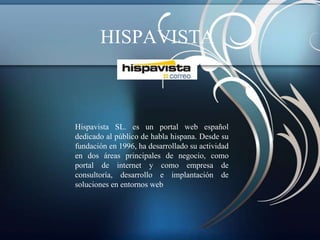 HISPAVISTA



Hispavista SL. es un portal web español
dedicado al público de habla hispana. Desde su
fundación en 1996, ha desarrollado su actividad
en dos áreas principales de negocio, como
portal de internet y como empresa de
consultoría, desarrollo e implantación de
soluciones en entornos web
 