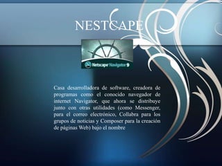 NESTCAPE



Casa desarrolladora de software, creadora de
programas como el conocido navegador de
internet Navigator, que ahora se distribuye
junto con otras utilidades (como Messenger,
para el correo electrónico, Collabra para los
grupos de noticias y Composer para la creación
de páginas Web) bajo el nombre
 
