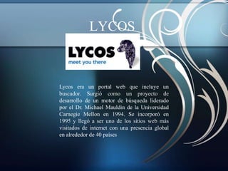 LYCOS



Lycos era un portal web que incluye un
buscador. Surgió como un proyecto de
desarrollo de un motor de búsqueda liderado
por el Dr. Michael Mauldin de la Universidad
Carnegie Mellon en 1994. Se incorporó en
1995 y llegó a ser uno de los sitios web más
visitados de internet con una presencia global
en alrededor de 40 países
 