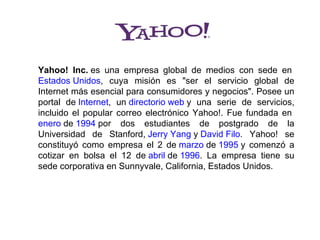 Yahoo! Inc. es  una  empresa  global  de  medios  con  sede  en 
Estados Unidos,  cuya  misión  es  "ser  el  servicio  global  de 
Internet más esencial para consumidores y negocios". Posee un 
portal  de Internet,  un directorio web y  una  serie  de  servicios, 
incluido  el  popular  correo  electrónico  Yahoo!.  Fue  fundada  en 
enero de 1994 por  dos  estudiantes  de  postgrado  de  la 
Universidad  de  Stanford, Jerry Yang y David Filo.  Yahoo!  se 
constituyó  como  empresa  el  2  de marzo de 1995 y  comenzó  a 
cotizar  en  bolsa  el  12  de abril de 1996.  La  empresa  tiene  su 
sede corporativa en Sunnyvale, California, Estados Unidos.
 