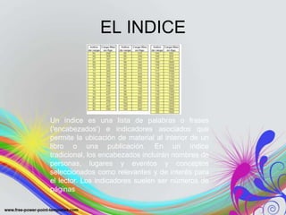 EL INDICE




Un índice es una lista de palabras o frases
('encabezados') e indicadores asociados que
permite la ubicación de material al interior de un
libro o una publicación. En un índice
tradicional, los encabezados incluirán nombres de
personas, lugares y eventos y conceptos
seleccionados como relevantes y de interés para
el lector. Los indicadores suelen ser números de
páginas
 