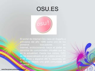 OSU.ES



El portal de Internet Ozú nace en España a
principios del año 1996 como uno de los
primeros            buscadores           en
Internet, evolucionando hacia el portal de
servicios de comunidades virtuales que es
en la actualidad. Desde sus inicios, OZÚ
se ha especializado en el público joven (18
a 35 años) y español (88 % usuarios), en
el que ha creado una gran comunidad de
usuarios
 