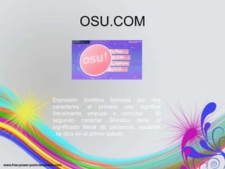 OSU.COM




Expresión fonética formada por dos
caracteres: el primero osu significa
literalmente empujar o controlar . El
segundo carácter Shinobu tiene el
significado literal de paciencia, aguantar
, se dice en el primer saludo
 